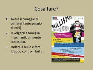 Cosa fare?
1. Avere il coraggio di
parlare( tanto peggio
di così)
2. Rivolgersi a famiglia,
insegnanti, dirigente
scolastico.
3. Isolare il bullo e fare
gruppo contro il bullo
 