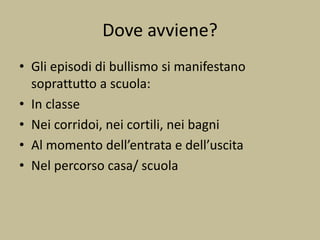 Dove avviene?
• Gli episodi di bullismo si manifestano
soprattutto a scuola:
• In classe
• Nei corridoi, nei cortili, nei bagni
• Al momento dell’entrata e dell’uscita
• Nel percorso casa/ scuola
 