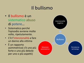 Il bullismo
• Il bullismo è un
sistematico abuso
di potere…
• Sistematico perché
l’episodio avviene molte
volte, ripetutamente.
• C’è l’intenzionalità a fare
un danno alla vittima
• È un rapporto
asimmetrico( c’è uno più
forte e uno più debole
per uno o più aspetti)
Bullismo
Intenzionalità
negativa
Persistenza
nel tempo
Relazione
asimmetrica
 