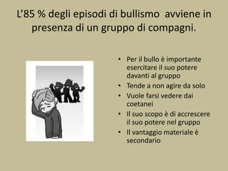 L’85 % degli episodi di bullismo avviene in
presenza di un gruppo di compagni.
• Per il bullo è importante
esercitare il suo potere
davanti al gruppo
• Tende a non agire da solo
• Vuole farsi vedere dai
coetanei
• Il suo scopo è di accrescere
il suo potere nel gruppo
• Il vantaggio materiale è
secondario
 