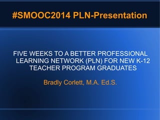 #SMOOC2014 PLN-Presentation#SMOOC2014 PLN-Presentation
FIVE WEEKS TO A BETTER PROFESSIONAL
LEARNING NETWORK (PLN) FOR NEW K-12
TEACHER PROGRAM GRADUATES
Bradly Corlett, M.A. Ed.S.
 