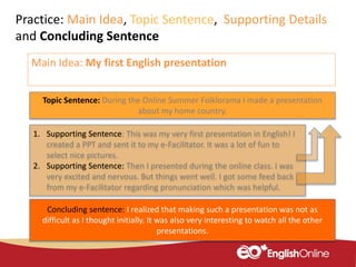 Topic Sentence: During the Online Summer Folklorama I made a presentation
about my home country.
1. Supporting Sentence: This was my very first presentation in English! I
created a PPT and sent it to my e-Facilitator. It was a lot of fun to
select nice pictures.
2. Supporting Sentence: Then I presented during the online class. I was
very excited and nervous. But things went well. I got some feed back
from my e-Facilitator regarding pronunciation which was helpful.
Concluding sentence: I realized that making such a presentation was not as
difficult as I thought initially. It was also very interesting to watch all the other
presentations.
Practice: Main Idea, Topic Sentence, Supporting Details
and Concluding Sentence
Main Idea: My first English presentation
 
