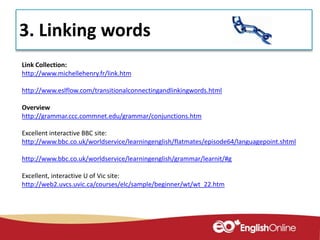 3. Linking words
Link Collection:
http://www.michellehenry.fr/link.htm
http://www.eslflow.com/transitionalconnectingandlinkingwords.html
Overview
http://grammar.ccc.commnet.edu/grammar/conjunctions.htm
Excellent interactive BBC site:
http://www.bbc.co.uk/worldservice/learningenglish/flatmates/episode64/languagepoint.shtml
http://www.bbc.co.uk/worldservice/learningenglish/grammar/learnit/#g
Excellent, interactive U of Vic site:
http://web2.uvcs.uvic.ca/courses/elc/sample/beginner/wt/wt_22.htm
 