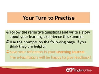 Your Turn to Practise
Follow the reflective questions and write a story
about your learning experience this summer.
Use the prompts on the following page if you
think they are helpful.
Save your reflection in your Learning Journal.
The e-Facilitators will be happy to give feedback!
 