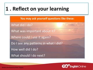 1 . Reflect on your learning
You may ask yourself questions like these:
What did I do?
What was important about it?
Where could I use it again?
Do I see any patterns in what I did?
How well did I do?
What should I do next?
Model developed by Peter Poppas
 