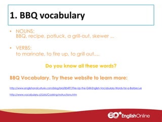 1. BBQ vocabulary
• NOUNS:
BBQ, recipe, potluck, a grill-out, skewer ...
• VERBS:
to marinate, to fire up, to grill out....
Do you know all these words?
BBQ Vocabulary. Try these website to learn more:
http://www.englishandculture.com/blog/bid/85497/Fire-Up-the-Grill-English-Vocabulary-Words-for-a-Barbecue
http://www.vocabulary.cl/Lists/Cooking-Instructions.htm
 