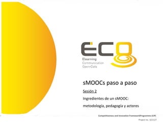 Competitiveness and Innovation FrameworkProgramme (CIP)
Project no.: 621127
sMOOCs paso a paso
Sesión 2
Ingredientes de un sMOOC:
metodología, pedagogía y actores
 