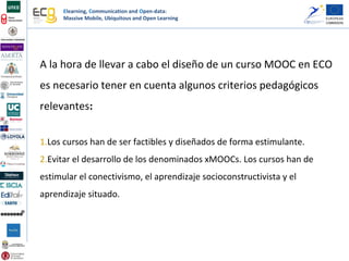 Elearning, Communication and Open-data:
Massive Mobile, Ubiquitous and Open Learning
A la hora de llevar a cabo el diseño de un curso MOOC en ECO
es necesario tener en cuenta algunos criterios pedagógicos
relevantes:
1.Los cursos han de ser factibles y diseñados de forma estimulante.
2.Evitar el desarrollo de los denominados xMOOCs. Los cursos han de
estimular el conectivismo, el aprendizaje socioconstructivista y el
aprendizaje situado.
 