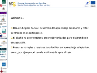 Elearning, Communication and Open-data:
Massive Mobile, Ubiquitous and Open Learning
Además…
1.Han de dirigirse hacia el desarrollo del aprendizaje autónomo y estar
centrados en el participante.
2.El diseño ha de orientarse a crear oportunidades para el aprendizaje
colaborativo.
3.Buscar estrategias o recursos para facilitar un aprendizaje adaptativo
como, por ejemplo, el uso de analíticos de aprendizaje.
 