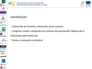 Elearning, Communication and Open-data:
Massive Mobile, Ubiquitous and Open Learning
Gamificación
1.Desarrollo de historias: elementos como cuentos
2.Insignias, niveles, utilización de sistemas de puntuación: Mejora de la
motivación para continuar
3.Karma: evaluación cualitativa
 
