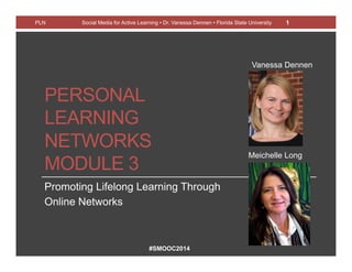 #SMOOC2014
PERSONAL
LEARNING
NETWORKS
MODULE 3
Promoting Lifelong Learning Through
Online Networks
PLN Social Media for Active Learning • Dr. Vanessa Dennen • Florida State University 1
Meichelle Long
Vanessa Dennen
 