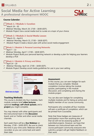 SYLLABUS
Social Media for Active Learning
A professional development MOOC
Course Calendar:
Week 1 / Module 1: Curation
March 24 – 30
 Webinar: Monday, March 24, 17:00 – 18:00 (EDT).
 Module Project: Use a social media tool to curate on a topic of your choice
Week 2 / Module 2: Social Media Lesson
March 31 – April 6
 Webinar: Monday, March 31, 17:00 – 18:00 (EDT).
 Module Project: Create a lesson plan with active social media engagement
Week 3 / Module 3: Personal Learning Networks
April 7 – 13
 Webinar: Monday, April 7, 17:00 – 18:00 (EDT).
 Module Project: Build your personal learning network or develop a plan for helping your learners
develop a PLN
Week 4 / Module 4: Privacy and Ethics
April 14 – 20
 Webinar: Monday, April 14, 17:00 – 18:00 (EDT).
 Module Project: Develop social media guidelines for use in your own setting
Assessment:
In this course, you can earn badges for each
module that you complete. Module
completion involves taking the module
quizzes, participating in the module
discussion, and completing and sharing the
module project.
You can also earn badges for completing
multiple modules and for being an active and
helpful member of our course community.
Participants who complete all four modules
will earn a certificate of completion, which can
be printed from CourseSite.
Note that these badges are measures of
participation more than anything else, and
that we will not be assessing quality of
submitted projects. However, we hope that
between our instructional team and the
course participant community everyone who
submits a project will get helpful feedback on
their work.
Teaching Methods:
This course is divided into four modules. Each
module contains brief video lectures,
optional readings, self-check quizzes, and a
project you might complete.
You may interact with other participants and
the instructional team in the discussion
board, and on Twitter and other social media
channels.
Each week there will be a live Webinar on
Monday, 17:00 – 18:00 (EDT). Be sure to check
the time in your time zone. Webinars will be
recorded, so you can come back and watch
them later.
Click here to login
2-3
 