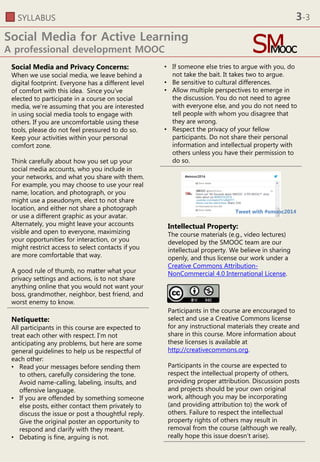 SYLLABUS
Social Media for Active Learning
A professional development MOOC
• If someone else tries to argue with you, do
not take the bait. It takes two to argue.
• Be sensitive to cultural differences.
• Allow multiple perspectives to emerge in
the discussion. You do not need to agree
with everyone else, and you do not need to
tell people with whom you disagree that
they are wrong.
• Respect the privacy of your fellow
participants. Do not share their personal
information and intellectual property with
others unless you have their permission to
do so.
Social Media and Privacy Concerns:
When we use social media, we leave behind a
digital footprint. Everyone has a different level
of comfort with this idea. Since you’ve
elected to participate in a course on social
media, we’re assuming that you are interested
in using social media tools to engage with
others. If you are uncomfortable using these
tools, please do not feel pressured to do so.
Keep your activities within your personal
comfort zone.
Think carefully about how you set up your
social media accounts, who you include in
your networks, and what you share with them.
For example, you may choose to use your real
name, location, and photograph, or you
might use a pseudonym, elect to not share
location, and either not share a photograph
or use a different graphic as your avatar.
Alternately, you might leave your accounts
visible and open to everyone, maximizing
your opportunities for interaction, or you
might restrict access to select contacts if you
are more comfortable that way.
A good rule of thumb, no matter what your
privacy settings and actions, is to not share
anything online that you would not want your
boss, grandmother, neighbor, best friend, and
worst enemy to know.
Intellectual Property:
The course materials (e.g., video lectures)
developed by the SMOOC team are our
intellectual property. We believe in sharing
openly, and thus license our work under a
Creative Commons Attribution-
NonCommercial 4.0 International License.
Participants in the course are encouraged to
select and use a Creative Commons license
for any instructional materials they create and
share in this course. More information about
these licenses is available at
http://creativecommons.org.
Participants in the course are expected to
respect the intellectual property of others,
providing proper attribution. Discussion posts
and projects should be your own original
work, although you may be incorporating
(and providing attribution to) the work of
others. Failure to respect the intellectual
property rights of others may result in
removal from the course (although we really,
really hope this issue doesn’t arise).
Netiquette:
All participants in this course are expected to
treat each other with respect. I’m not
anticipating any problems, but here are some
general guidelines to help us be respectful of
each other:
• Read your messages before sending them
to others, carefully considering the tone.
Avoid name-calling, labeling, insults, and
offensive language.
• If you are offended by something someone
else posts, either contact them privately to
discuss the issue or post a thoughtful reply.
Give the original poster an opportunity to
respond and clarify with they meant.
• Debating is fine, arguing is not.
Tweet with #smooc2014
3-3
 