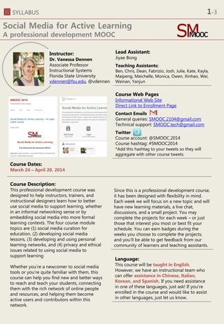 SYLLABUS
Social Media for Active Learning
A professional development MOOC
Lead Assistant:
Jiyae Bong
Teaching Assistants:
Ben, Chris, Dean, Fabrizio, Josh, Julie, Kate, Kayla,
Maipeng, Meichelle, Monica, Owen, Xinhao, Wei,
Weinan, Yanjun
Course Web Pages
Informational Web Site
Direct Link to Enrollment Page
Contact Emails
General queries: SMOOC.2104@gmail.com
Technical support: SMOOC.tech@gmail.com
Twitter
Course account: @SMOOC.2014
Course hashtag: #SMOOC2014
*Add this hashtag to your tweets so they will
aggregate with other course tweets.
Instructor:
Dr. Vanessa Dennen
Associate Professor
Instructional Systems
Florida State University
vdennen@fsu.edu, @vdennen
Course Dates:
March 24 – April 20. 2014
Course Description:
This professional development course was
designed to help instructors, trainers, and
instructional designers learn how to better
use social media to support learning, whether
in an informal networking sense or by
embedding social media into more formal
learning contexts. The four course module
topics are (1) social media curation for
education, (2) developing social media
lessons, (3) developing and using personal
learning networks, and (4) privacy and ethical
issues related to using social media to
support learning
Whether you’re a newcomer to social media
tools or you’re quite familiar with them, this
course can help you find new and better ways
to reach and teach your students, connecting
them with the rich network of online people
and resources, and helping them become
active users and contributors within this
network.
Since this is a professional development course,
it has been designed with flexibility in mind.
Each week we will focus on a new topic and will
have new learning materials, a live chat,
discussions, and a small project. You may
complete the projects for each week – or just
those that interest you most or best fit your
schedule. You can earn badges during the
weeks you choose to complete the projects,
and you’ll be able to get feedback from our
community of learners and teaching assistants.
Language:
This course will be taught in English.
However, we have an instructional team who
can offer assistance in Chinese, Italian,
Korean, and Spanish. If you need assistance
in one of these languages, just ask! If you’re
enrolled in the course and would like to assist
in other languages, just let us know.
1-3
 
