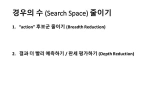 경우의 수 (Search	
  Space) 줄이기
1. “action”	
  후보군 줄이기 (Breadth	
  Reduction)
2. 결과 더 빨리 예측하기 / 판세 평가하기 (Depth	
  Reduction)
 
