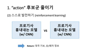 1.	
  “action”	
  후보군 줄이기
(2) 스스로 발전하기 (reinforcement	
  learning)
프로기사
흉내내는 모델
(w/	
  CNN)
프로기사
흉내내는 모델
(w/	
  CNN)
VS
Return:	
  대국 기보, 승/패자 정보
 