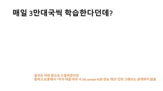 매일 3만대국씩 학습한다던데?
결국은 어떤 점으로 수렴하겠지만
알파고 논문에서 “자가 대결 대국 수 (RL	
  sample	
  #)와 성능 개선”간의 그래프는 공개하지 않음
 