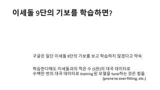 이세돌 9단의 기보를 학습하면?
구글은 일단 이세돌 9단의 기보를 보고 학습하지 않겠다고 약속
학습한다해도 이세돌과의 적은 수 (5판)의 대국 데이터로
수백만 번의 대국 데이터로 training 된 모델을 tune하는 것은 힘듦
(prone	
  to	
  over-­‐fitting,	
  etc.)
 