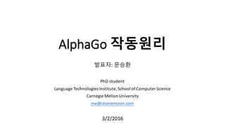AlphaGo 작동원리
발표자: 문승환
PhD	
  student
Language	
  Technologies	
  Institute,	
  School	
  of	
  Computer	
  Science
Carnegie	
  Mellon	
  University
me@shanemoon.com
3/2/2016
 