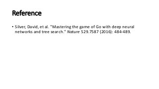 Reference
• Silver,	
  David,	
  et	
  al.	
  "Mastering	
  the	
  game	
  of	
  Go	
  with	
  deep	
  neural	
  
networks	
  and	
  tree	
  search." Nature 529.7587	
  (2016):	
  484-­‐489.
 