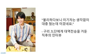 "불리하다보니 이기자는 생각없이
대충 뒀는데 이겼네요.”
-­‐ 구리 九단에게 대역전승을 거둔
직후의 인터뷰
사진 출처
 