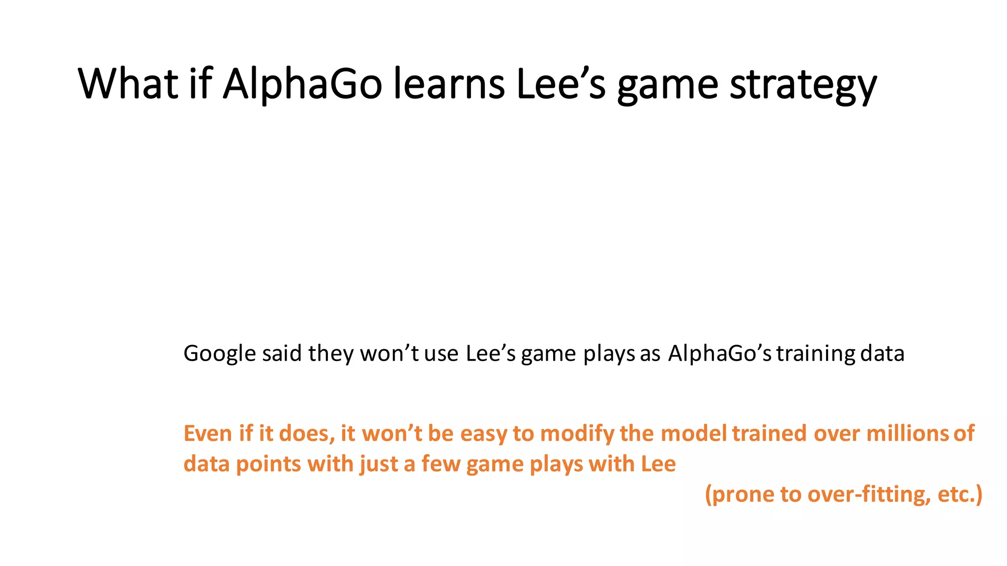 What	
  if	
  AlphaGo learns	
  Lee’s	
  game	
  strategy
Google	
  said	
  they	
  won’t	
  use	
  Lee’s	
  game	
  plays	
  as	
  AlphaGo’s training	
  data	
  
Even	
  if	
  it	
  does,	
  it	
  won’t	
  be	
  easy	
  to	
  modify	
  the	
  model	
  trained	
  over	
  millions	
  of
data	
  points	
  with	
  just	
  a	
  few	
  game	
  plays	
  with	
  Lee
(prone	
  to	
  over-­‐fitting,	
  etc.)
 