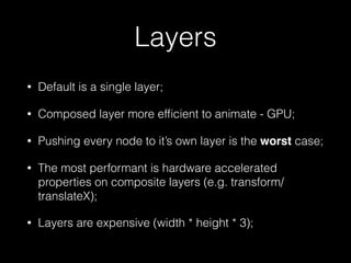 Layers
• Default is a single layer;
• Composed layer more efﬁcient to animate - GPU;
• Pushing every node to it’s own layer is the worst case;
• The most performant is hardware accelerated
properties on composite layers (e.g. transform/
translateX);
• Layers are expensive (width * height * 3);
 