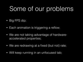 Some of our problems
• Big FPS dip;
• Each animation is triggering a reﬂow;
• We are not taking advantage of hardware-
accelerated properties;
• We are redrawing at a ﬁxed (but not) rate;
• Will keep running in an unfocused tab;
 