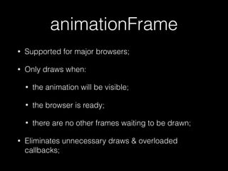 animationFrame
• Supported for major browsers;
• Only draws when:
• the animation will be visible;
• the browser is ready;
• there are no other frames waiting to be drawn;
• Eliminates unnecessary draws & overloaded
callbacks;
 