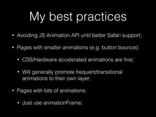 My best practices
• Avoiding JS Animation API until better Safari support;
• Pages with smaller animations (e.g. button bounce):
• CSS/Hardware accelerated animations are ﬁne;
• Will generally promote frequent/transitional
animations to their own layer;
• Pages with lots of animations:
• Just use animationFrame;
 
