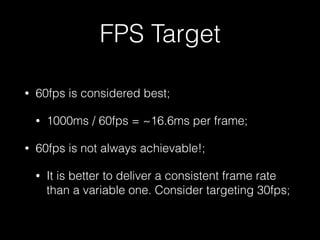 FPS Target
• 60fps is considered best;
• 1000ms / 60fps = ~16.6ms per frame;
• 60fps is not always achievable!;
• It is better to deliver a consistent frame rate
than a variable one. Consider targeting 30fps;
 