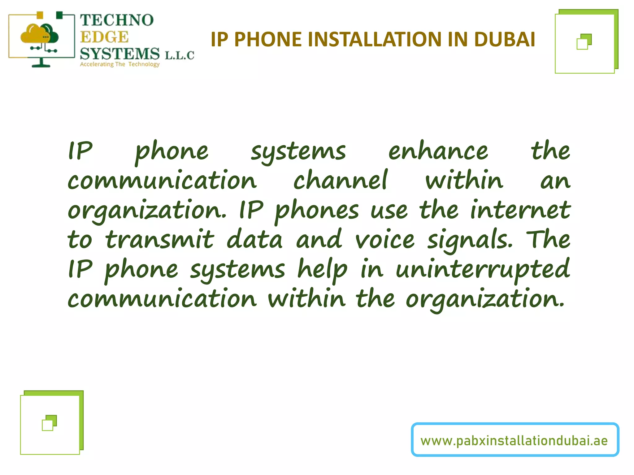 www.pabxinstallationdubai.ae
IP PHONE INSTALLATION IN DUBAI
IP phone systems enhance the
communication channel within an
organization. IP phones use the internet
to transmit data and voice signals. The
IP phone systems help in uninterrupted
communication within the organization.
 