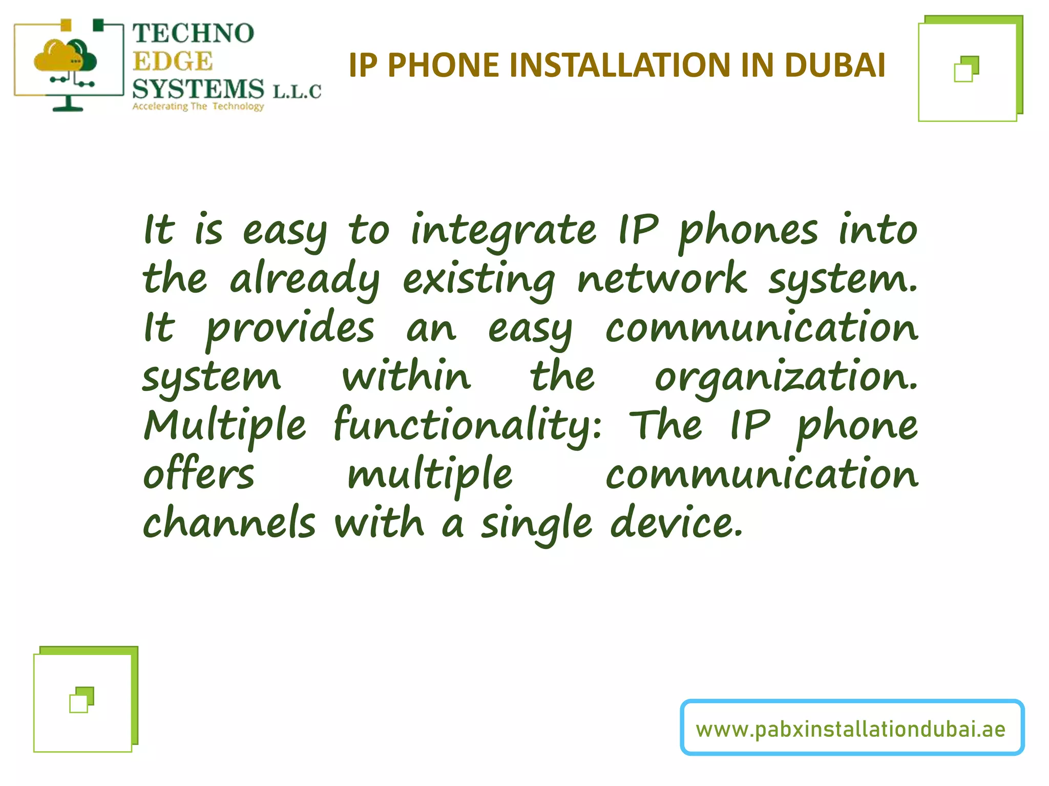 www.pabxinstallationdubai.ae
IP PHONE INSTALLATION IN DUBAI
It is easy to integrate IP phones into
the already existing network system.
It provides an easy communication
system within the organization.
Multiple functionality: The IP phone
offers multiple communication
channels with a single device.
 
