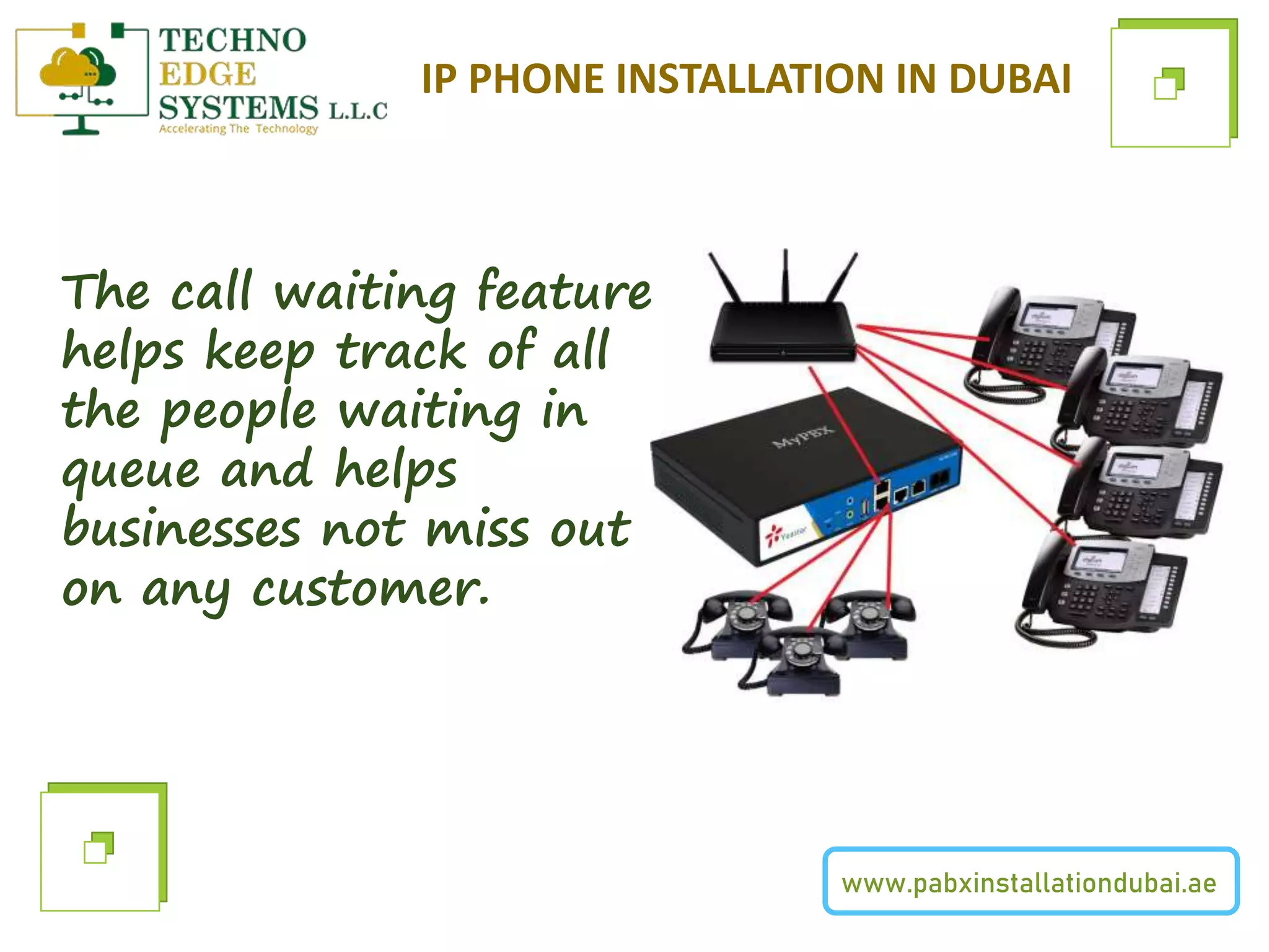 www.pabxinstallationdubai.ae
IP PHONE INSTALLATION IN DUBAI
The call waiting feature
helps keep track of all
the people waiting in
queue and helps
businesses not miss out
on any customer.
 