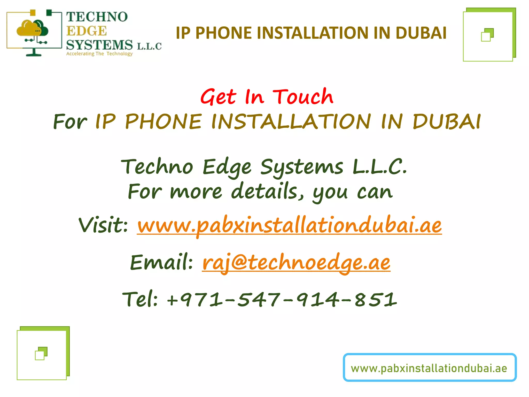 www.pabxinstallationdubai.ae
IP PHONE INSTALLATION IN DUBAI
Get In Touch
For IP PHONE INSTALLATION IN DUBAI
Techno Edge Systems L.L.C.
For more details, you can
Visit: www.pabxinstallationdubai.ae
Email: raj@technoedge.ae
Tel: +971-547-914-851
 
