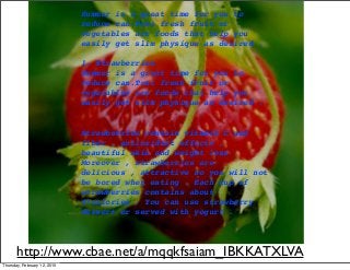 http://www.cbae.net/a/mqqkfsaiam_IBKKATXLVA
Summer is a great time for you to
reduce can.Trai fresh fruit or
vegetables are foods that help you
easily get slim physique as desired .
1. Strawberries
Summer is a great time for you to
reduce can.Trai fresh fruit or
vegetables are foods that help you
easily get slim physique as desired .
Strawberries contain vitamin C and
fiber , antioxidant effects ,
beautiful skin and weight loss .
Moreover , strawberries are
delicious , attractive so you will not
be bored when eating . Each cup of
strawberries contains about
47calories . You can use strawberry
dessert or served with yogurt .
Thursday, February 12, 2015
 