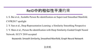 1. S. Bai et al., Scalable Person Re-identification on Supervised Smoothed Manifold.
CVPR2017 spotlight
2. Y. Sun et al., Deep Representation Learning: a Similarity Smoothing Perspective
3. Y. Shen et al., Person Re-identification with Deep Similarity-Guided Graph Neural
Network. ECCV 2018 accepted
Keywords: Smooth Similarity, Smoothed Manifold, Graph Neural Network
孙奕帆
ReID中的相似性平滑约束
 