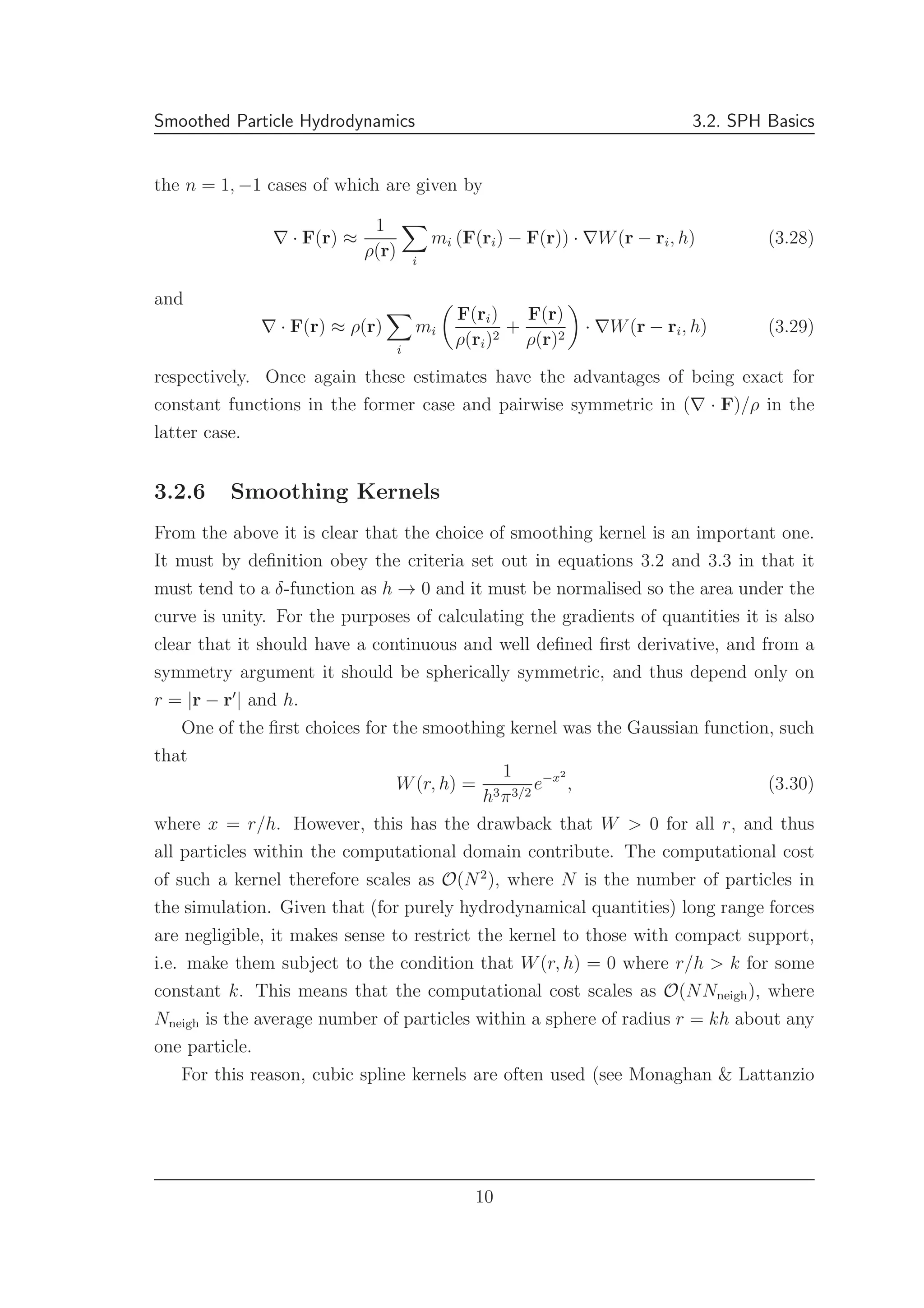 Smoothed Particle Hydrodynamics 3.2. SPH Basics
the n = 1, −1 cases of which are given by
∇ · F(r) ≈
1
ρ(r) i
mi (F(ri) − F(r)) · ∇W(r − ri, h) (3.28)
and
∇ · F(r) ≈ ρ(r)
i
mi
F(ri)
ρ(ri)2
+
F(r)
ρ(r)2
· ∇W(r − ri, h) (3.29)
respectively. Once again these estimates have the advantages of being exact for
constant functions in the former case and pairwise symmetric in (∇ · F)/ρ in the
latter case.
3.2.6 Smoothing Kernels
From the above it is clear that the choice of smoothing kernel is an important one.
It must by deﬁnition obey the criteria set out in equations 3.2 and 3.3 in that it
must tend to a δ-function as h → 0 and it must be normalised so the area under the
curve is unity. For the purposes of calculating the gradients of quantities it is also
clear that it should have a continuous and well deﬁned ﬁrst derivative, and from a
symmetry argument it should be spherically symmetric, and thus depend only on
r = |r − r′
| and h.
One of the ﬁrst choices for the smoothing kernel was the Gaussian function, such
that
W(r, h) =
1
h3π3/2
e−x2
, (3.30)
where x = r/h. However, this has the drawback that W > 0 for all r, and thus
all particles within the computational domain contribute. The computational cost
of such a kernel therefore scales as O(N2
), where N is the number of particles in
the simulation. Given that (for purely hydrodynamical quantities) long range forces
are negligible, it makes sense to restrict the kernel to those with compact support,
i.e. make them subject to the condition that W(r, h) = 0 where r/h > k for some
constant k. This means that the computational cost scales as O(NNneigh), where
Nneigh is the average number of particles within a sphere of radius r = kh about any
one particle.
For this reason, cubic spline kernels are often used (see Monaghan & Lattanzio
10
 