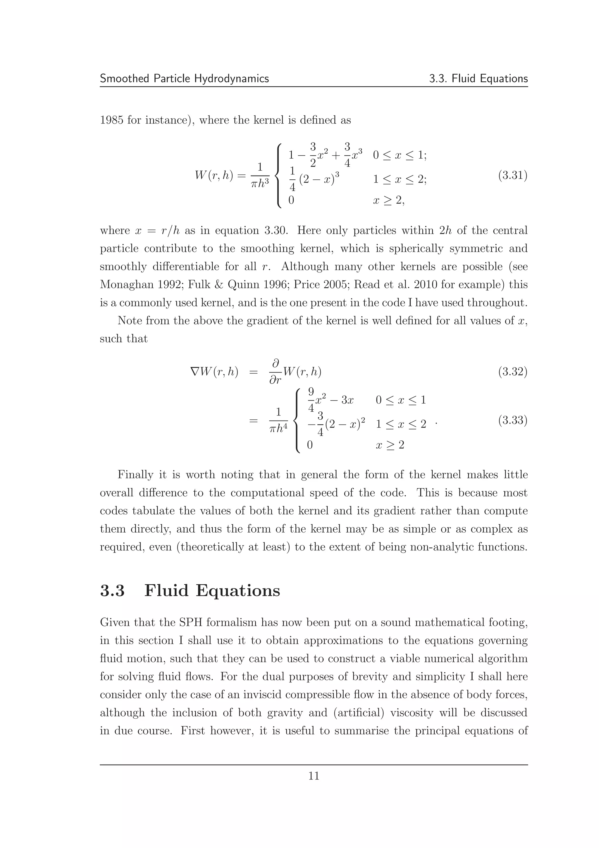 Smoothed Particle Hydrodynamics 3.3. Fluid Equations
1985 for instance), where the kernel is deﬁned as
W(r, h) =
1
πh3



1 −
3
2
x2
+
3
4
x3
0 ≤ x ≤ 1;
1
4
(2 − x)3
1 ≤ x ≤ 2;
0 x ≥ 2,
(3.31)
where x = r/h as in equation 3.30. Here only particles within 2h of the central
particle contribute to the smoothing kernel, which is spherically symmetric and
smoothly diﬀerentiable for all r. Although many other kernels are possible (see
Monaghan 1992; Fulk & Quinn 1996; Price 2005; Read et al. 2010 for example) this
is a commonly used kernel, and is the one present in the code I have used throughout.
Note from the above the gradient of the kernel is well deﬁned for all values of x,
such that
∇W(r, h) =
∂
∂r
W(r, h) (3.32)
=
1
πh4



9
4
x2
− 3x 0 ≤ x ≤ 1
−
3
4
(2 − x)2
1 ≤ x ≤ 2
0 x ≥ 2
. (3.33)
Finally it is worth noting that in general the form of the kernel makes little
overall diﬀerence to the computational speed of the code. This is because most
codes tabulate the values of both the kernel and its gradient rather than compute
them directly, and thus the form of the kernel may be as simple or as complex as
required, even (theoretically at least) to the extent of being non-analytic functions.
3.3 Fluid Equations
Given that the SPH formalism has now been put on a sound mathematical footing,
in this section I shall use it to obtain approximations to the equations governing
ﬂuid motion, such that they can be used to construct a viable numerical algorithm
for solving ﬂuid ﬂows. For the dual purposes of brevity and simplicity I shall here
consider only the case of an inviscid compressible ﬂow in the absence of body forces,
although the inclusion of both gravity and (artiﬁcial) viscosity will be discussed
in due course. First however, it is useful to summarise the principal equations of
11
 