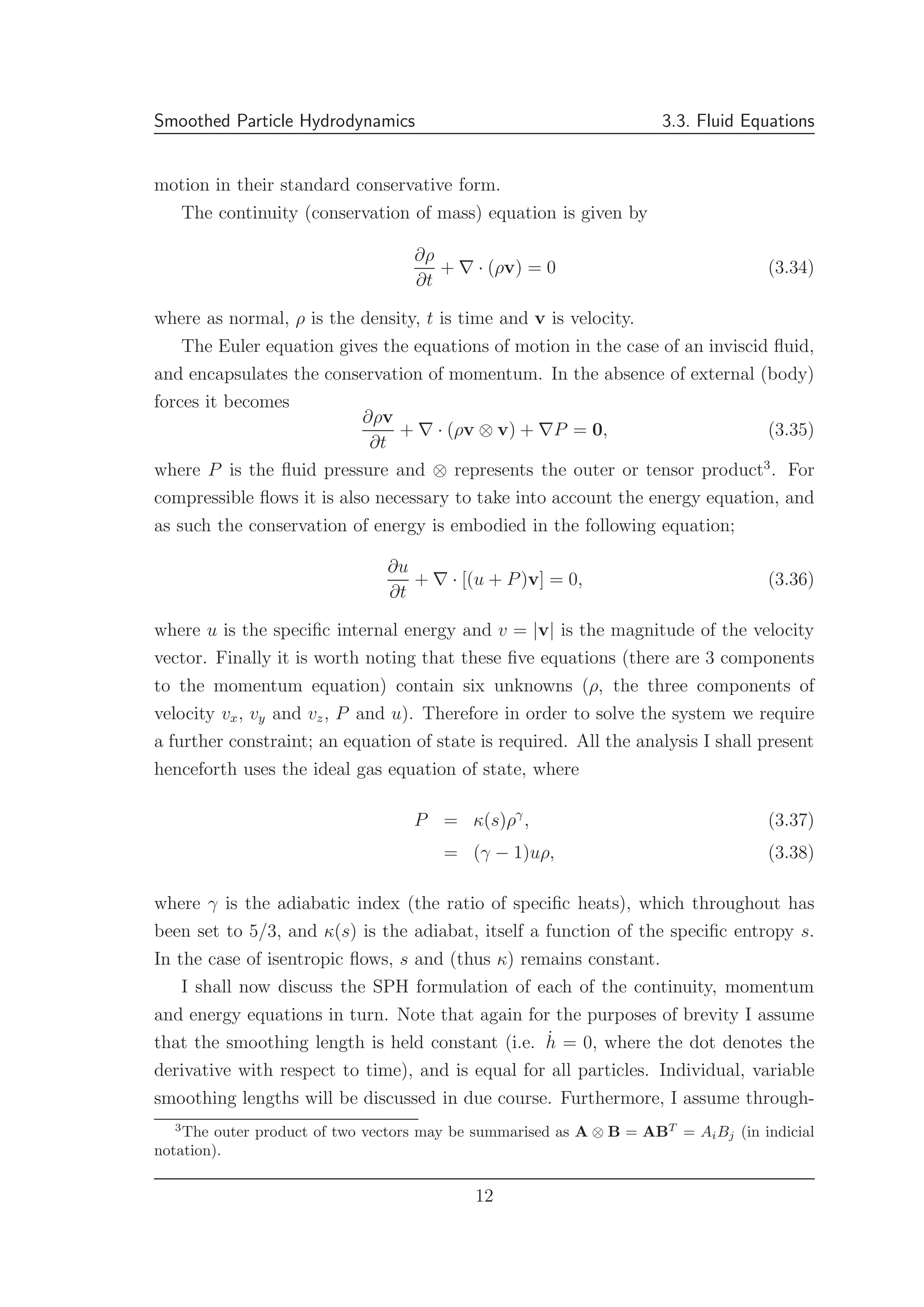 Smoothed Particle Hydrodynamics 3.3. Fluid Equations
motion in their standard conservative form.
The continuity (conservation of mass) equation is given by
∂ρ
∂t
+ ∇ · (ρv) = 0 (3.34)
where as normal, ρ is the density, t is time and v is velocity.
The Euler equation gives the equations of motion in the case of an inviscid ﬂuid,
and encapsulates the conservation of momentum. In the absence of external (body)
forces it becomes
∂ρv
∂t
+ ∇ · (ρv ⊗ v) + ∇P = 0, (3.35)
where P is the ﬂuid pressure and ⊗ represents the outer or tensor product3
. For
compressible ﬂows it is also necessary to take into account the energy equation, and
as such the conservation of energy is embodied in the following equation;
∂u
∂t
+ ∇ · [(u + P)v] = 0, (3.36)
where u is the speciﬁc internal energy and v = |v| is the magnitude of the velocity
vector. Finally it is worth noting that these ﬁve equations (there are 3 components
to the momentum equation) contain six unknowns (ρ, the three components of
velocity vx, vy and vz, P and u). Therefore in order to solve the system we require
a further constraint; an equation of state is required. All the analysis I shall present
henceforth uses the ideal gas equation of state, where
P = κ(s)ργ
, (3.37)
= (γ − 1)uρ, (3.38)
where γ is the adiabatic index (the ratio of speciﬁc heats), which throughout has
been set to 5/3, and κ(s) is the adiabat, itself a function of the speciﬁc entropy s.
In the case of isentropic ﬂows, s and (thus κ) remains constant.
I shall now discuss the SPH formulation of each of the continuity, momentum
and energy equations in turn. Note that again for the purposes of brevity I assume
that the smoothing length is held constant (i.e. ˙h = 0, where the dot denotes the
derivative with respect to time), and is equal for all particles. Individual, variable
smoothing lengths will be discussed in due course. Furthermore, I assume through-
3
The outer product of two vectors may be summarised as A ⊗ B = ABT
= AiBj (in indicial
notation).
12
 