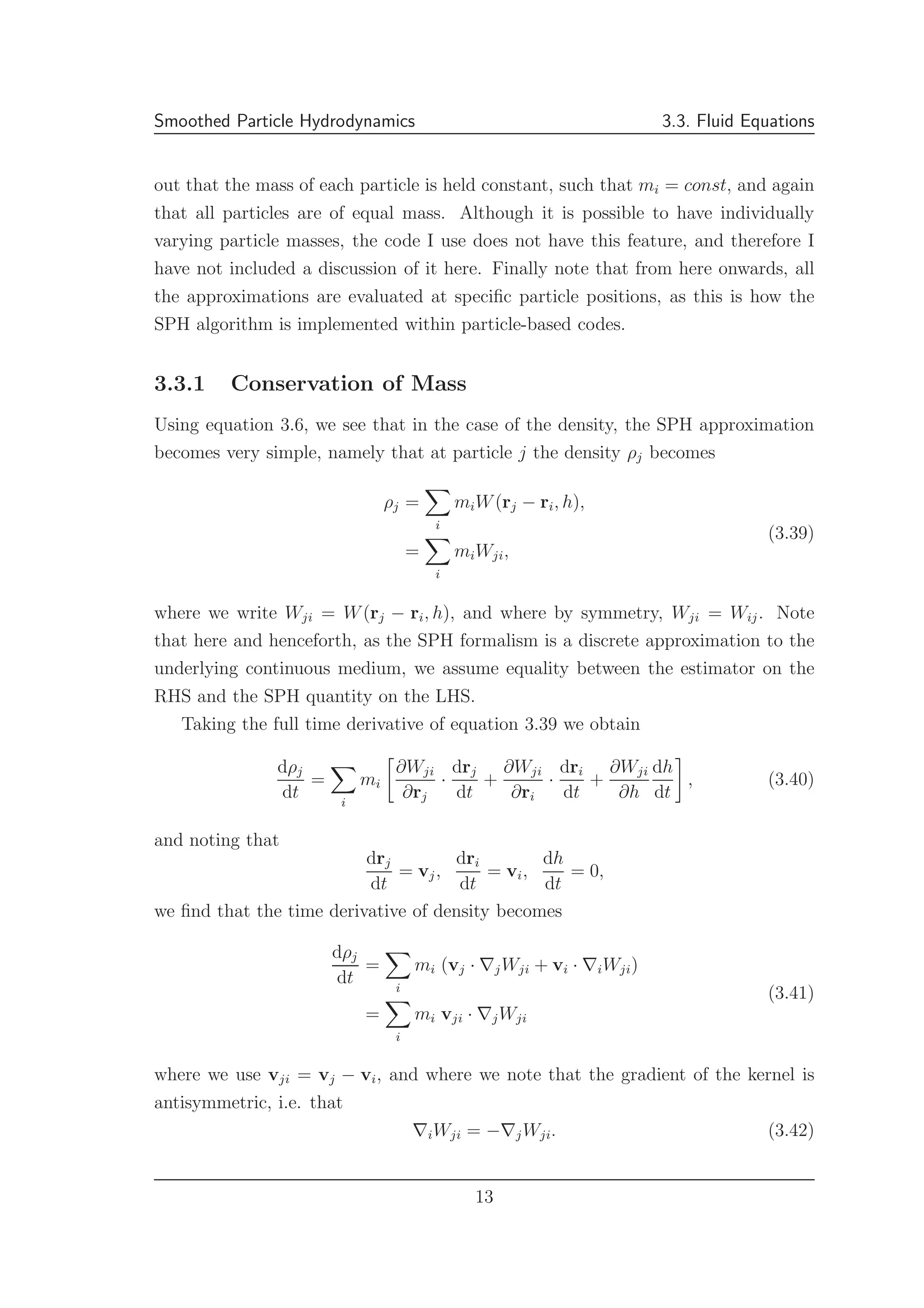 Smoothed Particle Hydrodynamics 3.3. Fluid Equations
out that the mass of each particle is held constant, such that mi = const, and again
that all particles are of equal mass. Although it is possible to have individually
varying particle masses, the code I use does not have this feature, and therefore I
have not included a discussion of it here. Finally note that from here onwards, all
the approximations are evaluated at speciﬁc particle positions, as this is how the
SPH algorithm is implemented within particle-based codes.
3.3.1 Conservation of Mass
Using equation 3.6, we see that in the case of the density, the SPH approximation
becomes very simple, namely that at particle j the density ρj becomes
ρj =
i
miW(rj − ri, h),
=
i
miWji,
(3.39)
where we write Wji = W(rj − ri, h), and where by symmetry, Wji = Wij. Note
that here and henceforth, as the SPH formalism is a discrete approximation to the
underlying continuous medium, we assume equality between the estimator on the
RHS and the SPH quantity on the LHS.
Taking the full time derivative of equation 3.39 we obtain
dρj
dt
=
i
mi
∂Wji
∂rj
·
drj
dt
+
∂Wji
∂ri
·
dri
dt
+
∂Wji
∂h
dh
dt
, (3.40)
and noting that
drj
dt
= vj,
dri
dt
= vi,
dh
dt
= 0,
we ﬁnd that the time derivative of density becomes
dρj
dt
=
i
mi (vj · ∇jWji + vi · ∇iWji)
=
i
mi vji · ∇jWji
(3.41)
where we use vji = vj − vi, and where we note that the gradient of the kernel is
antisymmetric, i.e. that
∇iWji = −∇jWji. (3.42)
13
 