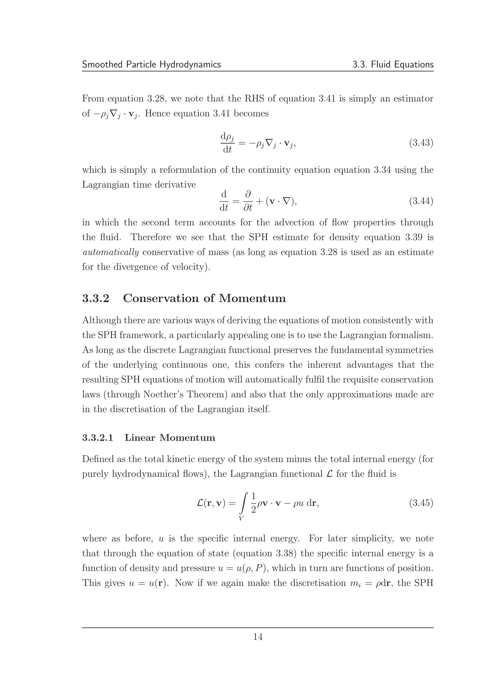 Smoothed Particle Hydrodynamics 3.3. Fluid Equations
From equation 3.28, we note that the RHS of equation 3.41 is simply an estimator
of −ρj∇j · vj. Hence equation 3.41 becomes
dρj
dt
= −ρj∇j · vj, (3.43)
which is simply a reformulation of the continuity equation equation 3.34 using the
Lagrangian time derivative
d
dt
=
∂
∂t
+ (v · ∇), (3.44)
in which the second term accounts for the advection of ﬂow properties through
the ﬂuid. Therefore we see that the SPH estimate for density equation 3.39 is
automatically conservative of mass (as long as equation 3.28 is used as an estimate
for the divergence of velocity).
3.3.2 Conservation of Momentum
Although there are various ways of deriving the equations of motion consistently with
the SPH framework, a particularly appealing one is to use the Lagrangian formalism.
As long as the discrete Lagrangian functional preserves the fundamental symmetries
of the underlying continuous one, this confers the inherent advantages that the
resulting SPH equations of motion will automatically fulﬁl the requisite conservation
laws (through Noether’s Theorem) and also that the only approximations made are
in the discretisation of the Lagrangian itself.
3.3.2.1 Linear Momentum
Deﬁned as the total kinetic energy of the system minus the total internal energy (for
purely hydrodynamical ﬂows), the Lagrangian functional L for the ﬂuid is
L(r, v) =
V
1
2
ρv · v − ρu dr, (3.45)
where as before, u is the speciﬁc internal energy. For later simplicity, we note
that through the equation of state (equation 3.38) the speciﬁc internal energy is a
function of density and pressure u = u(ρ, P), which in turn are functions of position.
This gives u = u(r). Now if we again make the discretisation mi = ρdr, the SPH
14
 