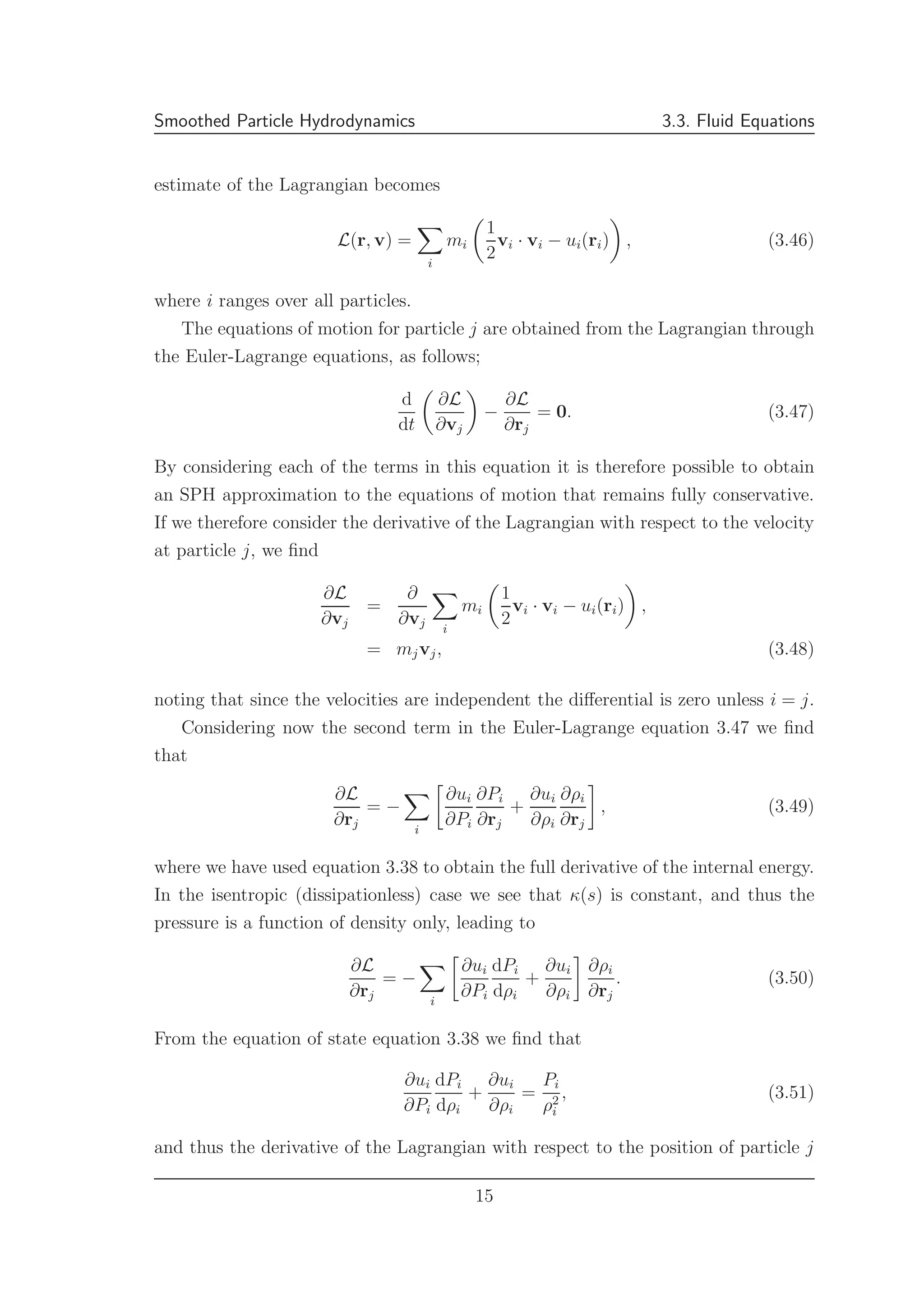 Smoothed Particle Hydrodynamics 3.3. Fluid Equations
estimate of the Lagrangian becomes
L(r, v) =
i
mi
1
2
vi · vi − ui(ri) , (3.46)
where i ranges over all particles.
The equations of motion for particle j are obtained from the Lagrangian through
the Euler-Lagrange equations, as follows;
d
dt
∂L
∂vj
−
∂L
∂rj
= 0. (3.47)
By considering each of the terms in this equation it is therefore possible to obtain
an SPH approximation to the equations of motion that remains fully conservative.
If we therefore consider the derivative of the Lagrangian with respect to the velocity
at particle j, we ﬁnd
∂L
∂vj
=
∂
∂vj i
mi
1
2
vi · vi − ui(ri) ,
= mjvj, (3.48)
noting that since the velocities are independent the diﬀerential is zero unless i = j.
Considering now the second term in the Euler-Lagrange equation 3.47 we ﬁnd
that
∂L
∂rj
= −
i
∂ui
∂Pi
∂Pi
∂rj
+
∂ui
∂ρi
∂ρi
∂rj
, (3.49)
where we have used equation 3.38 to obtain the full derivative of the internal energy.
In the isentropic (dissipationless) case we see that κ(s) is constant, and thus the
pressure is a function of density only, leading to
∂L
∂rj
= −
i
∂ui
∂Pi
dPi
dρi
+
∂ui
∂ρi
∂ρi
∂rj
. (3.50)
From the equation of state equation 3.38 we ﬁnd that
∂ui
∂Pi
dPi
dρi
+
∂ui
∂ρi
=
Pi
ρ2
i
, (3.51)
and thus the derivative of the Lagrangian with respect to the position of particle j
15
 