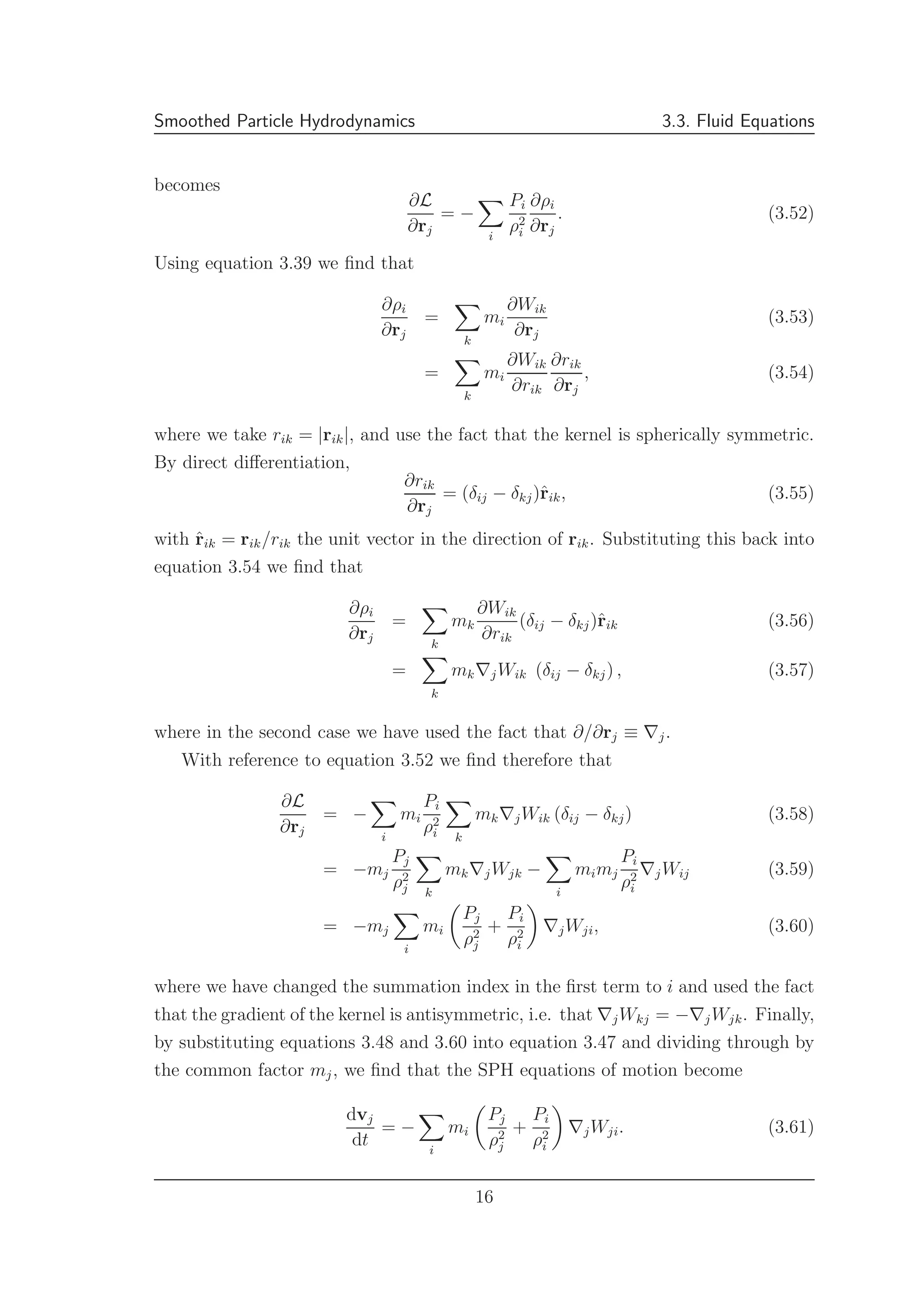 Smoothed Particle Hydrodynamics 3.3. Fluid Equations
becomes
∂L
∂rj
= −
i
Pi
ρ2
i
∂ρi
∂rj
. (3.52)
Using equation 3.39 we ﬁnd that
∂ρi
∂rj
=
k
mi
∂Wik
∂rj
(3.53)
=
k
mi
∂Wik
∂rik
∂rik
∂rj
, (3.54)
where we take rik = |rik|, and use the fact that the kernel is spherically symmetric.
By direct diﬀerentiation,
∂rik
∂rj
= (δij − δkj)ˆrik, (3.55)
with ˆrik = rik/rik the unit vector in the direction of rik. Substituting this back into
equation 3.54 we ﬁnd that
∂ρi
∂rj
=
k
mk
∂Wik
∂rik
(δij − δkj)ˆrik (3.56)
=
k
mk∇jWik (δij − δkj) , (3.57)
where in the second case we have used the fact that ∂/∂rj ≡ ∇j.
With reference to equation 3.52 we ﬁnd therefore that
∂L
∂rj
= −
i
mi
Pi
ρ2
i k
mk∇jWik (δij − δkj) (3.58)
= −mj
Pj
ρ2
j k
mk∇jWjk −
i
mimj
Pi
ρ2
i
∇jWij (3.59)
= −mj
i
mi
Pj
ρ2
j
+
Pi
ρ2
i
∇jWji, (3.60)
where we have changed the summation index in the ﬁrst term to i and used the fact
that the gradient of the kernel is antisymmetric, i.e. that ∇jWkj = −∇jWjk. Finally,
by substituting equations 3.48 and 3.60 into equation 3.47 and dividing through by
the common factor mj, we ﬁnd that the SPH equations of motion become
dvj
dt
= −
i
mi
Pj
ρ2
j
+
Pi
ρ2
i
∇jWji. (3.61)
16
 