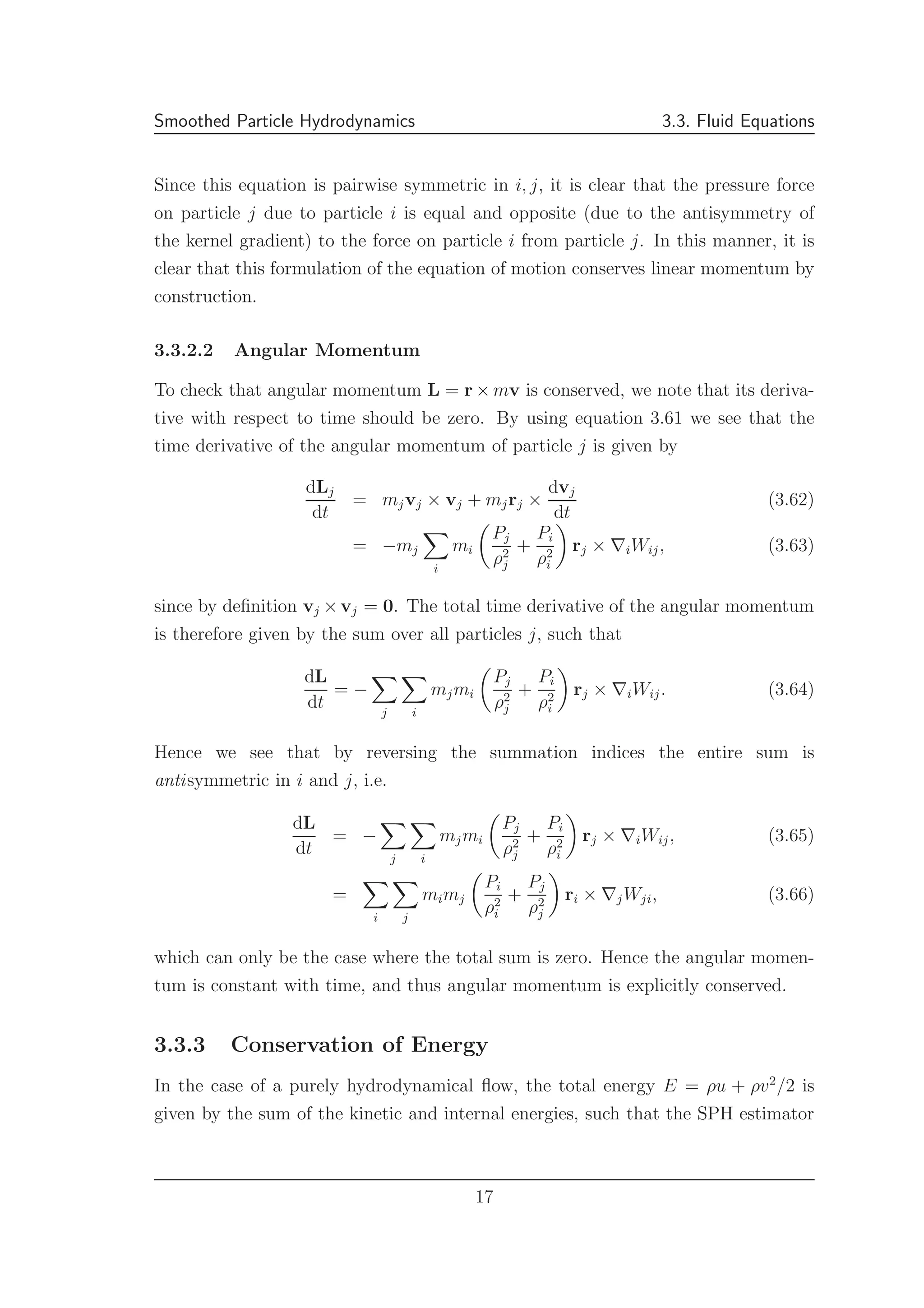 Smoothed Particle Hydrodynamics 3.3. Fluid Equations
Since this equation is pairwise symmetric in i, j, it is clear that the pressure force
on particle j due to particle i is equal and opposite (due to the antisymmetry of
the kernel gradient) to the force on particle i from particle j. In this manner, it is
clear that this formulation of the equation of motion conserves linear momentum by
construction.
3.3.2.2 Angular Momentum
To check that angular momentum L = r × mv is conserved, we note that its deriva-
tive with respect to time should be zero. By using equation 3.61 we see that the
time derivative of the angular momentum of particle j is given by
dLj
dt
= mjvj × vj + mjrj ×
dvj
dt
(3.62)
= −mj
i
mi
Pj
ρ2
j
+
Pi
ρ2
i
rj × ∇iWij, (3.63)
since by deﬁnition vj ×vj = 0. The total time derivative of the angular momentum
is therefore given by the sum over all particles j, such that
dL
dt
= −
j i
mjmi
Pj
ρ2
j
+
Pi
ρ2
i
rj × ∇iWij. (3.64)
Hence we see that by reversing the summation indices the entire sum is
antisymmetric in i and j, i.e.
dL
dt
= −
j i
mjmi
Pj
ρ2
j
+
Pi
ρ2
i
rj × ∇iWij, (3.65)
=
i j
mimj
Pi
ρ2
i
+
Pj
ρ2
j
ri × ∇jWji, (3.66)
which can only be the case where the total sum is zero. Hence the angular momen-
tum is constant with time, and thus angular momentum is explicitly conserved.
3.3.3 Conservation of Energy
In the case of a purely hydrodynamical ﬂow, the total energy E = ρu + ρv2
/2 is
given by the sum of the kinetic and internal energies, such that the SPH estimator
17
 