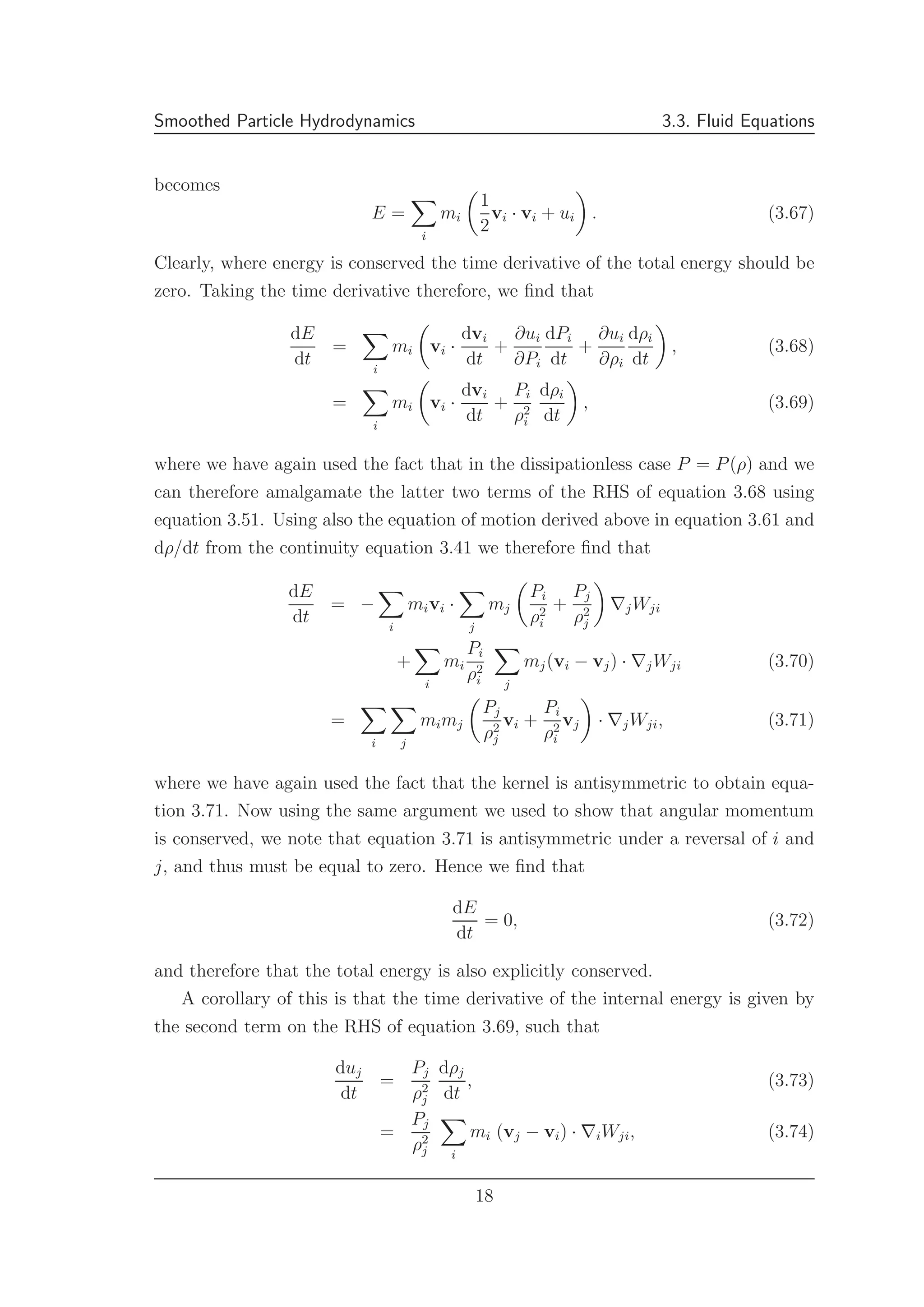 Smoothed Particle Hydrodynamics 3.3. Fluid Equations
becomes
E =
i
mi
1
2
vi · vi + ui . (3.67)
Clearly, where energy is conserved the time derivative of the total energy should be
zero. Taking the time derivative therefore, we ﬁnd that
dE
dt
=
i
mi vi ·
dvi
dt
+
∂ui
∂Pi
dPi
dt
+
∂ui
∂ρi
dρi
dt
, (3.68)
=
i
mi vi ·
dvi
dt
+
Pi
ρ2
i
dρi
dt
, (3.69)
where we have again used the fact that in the dissipationless case P = P(ρ) and we
can therefore amalgamate the latter two terms of the RHS of equation 3.68 using
equation 3.51. Using also the equation of motion derived above in equation 3.61 and
dρ/dt from the continuity equation 3.41 we therefore ﬁnd that
dE
dt
= −
i
mivi ·
j
mj
Pi
ρ2
i
+
Pj
ρ2
j
∇jWji
+
i
mi
Pi
ρ2
i j
mj(vi − vj) · ∇jWji (3.70)
=
i j
mimj
Pj
ρ2
j
vi +
Pi
ρ2
i
vj · ∇jWji, (3.71)
where we have again used the fact that the kernel is antisymmetric to obtain equa-
tion 3.71. Now using the same argument we used to show that angular momentum
is conserved, we note that equation 3.71 is antisymmetric under a reversal of i and
j, and thus must be equal to zero. Hence we ﬁnd that
dE
dt
= 0, (3.72)
and therefore that the total energy is also explicitly conserved.
A corollary of this is that the time derivative of the internal energy is given by
the second term on the RHS of equation 3.69, such that
duj
dt
=
Pj
ρ2
j
dρj
dt
, (3.73)
=
Pj
ρ2
j i
mi (vj − vi) · ∇iWji, (3.74)
18
 