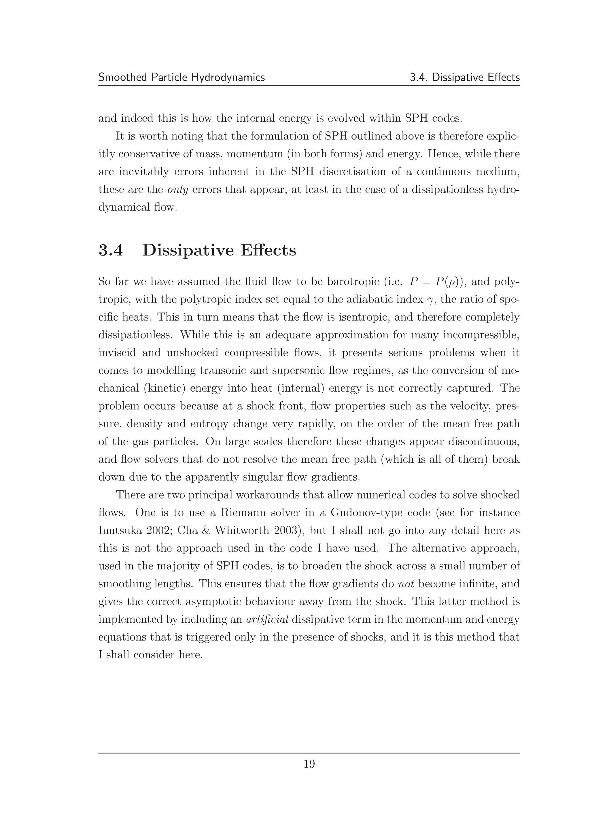 Smoothed Particle Hydrodynamics 3.4. Dissipative Eﬀects
and indeed this is how the internal energy is evolved within SPH codes.
It is worth noting that the formulation of SPH outlined above is therefore explic-
itly conservative of mass, momentum (in both forms) and energy. Hence, while there
are inevitably errors inherent in the SPH discretisation of a continuous medium,
these are the only errors that appear, at least in the case of a dissipationless hydro-
dynamical ﬂow.
3.4 Dissipative Eﬀects
So far we have assumed the ﬂuid ﬂow to be barotropic (i.e. P = P(ρ)), and poly-
tropic, with the polytropic index set equal to the adiabatic index γ, the ratio of spe-
ciﬁc heats. This in turn means that the ﬂow is isentropic, and therefore completely
dissipationless. While this is an adequate approximation for many incompressible,
inviscid and unshocked compressible ﬂows, it presents serious problems when it
comes to modelling transonic and supersonic ﬂow regimes, as the conversion of me-
chanical (kinetic) energy into heat (internal) energy is not correctly captured. The
problem occurs because at a shock front, ﬂow properties such as the velocity, pres-
sure, density and entropy change very rapidly, on the order of the mean free path
of the gas particles. On large scales therefore these changes appear discontinuous,
and ﬂow solvers that do not resolve the mean free path (which is all of them) break
down due to the apparently singular ﬂow gradients.
There are two principal workarounds that allow numerical codes to solve shocked
ﬂows. One is to use a Riemann solver in a Gudonov-type code (see for instance
Inutsuka 2002; Cha & Whitworth 2003), but I shall not go into any detail here as
this is not the approach used in the code I have used. The alternative approach,
used in the majority of SPH codes, is to broaden the shock across a small number of
smoothing lengths. This ensures that the ﬂow gradients do not become inﬁnite, and
gives the correct asymptotic behaviour away from the shock. This latter method is
implemented by including an artiﬁcial dissipative term in the momentum and energy
equations that is triggered only in the presence of shocks, and it is this method that
I shall consider here.
19
 