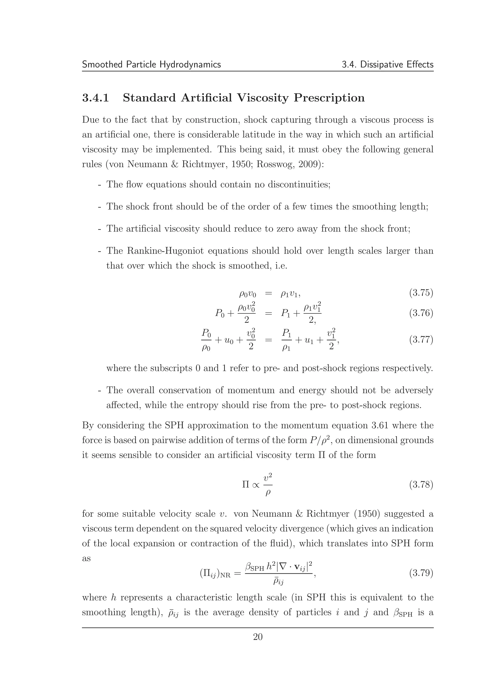 Smoothed Particle Hydrodynamics 3.4. Dissipative Eﬀects
3.4.1 Standard Artiﬁcial Viscosity Prescription
Due to the fact that by construction, shock capturing through a viscous process is
an artiﬁcial one, there is considerable latitude in the way in which such an artiﬁcial
viscosity may be implemented. This being said, it must obey the following general
rules (von Neumann & Richtmyer, 1950; Rosswog, 2009):
- The ﬂow equations should contain no discontinuities;
- The shock front should be of the order of a few times the smoothing length;
- The artiﬁcial viscosity should reduce to zero away from the shock front;
- The Rankine-Hugoniot equations should hold over length scales larger than
that over which the shock is smoothed, i.e.
ρ0v0 = ρ1v1, (3.75)
P0 +
ρ0v2
0
2
= P1 +
ρ1v2
1
2,
(3.76)
P0
ρ0
+ u0 +
v2
0
2
=
P1
ρ1
+ u1 +
v2
1
2
, (3.77)
where the subscripts 0 and 1 refer to pre- and post-shock regions respectively.
- The overall conservation of momentum and energy should not be adversely
aﬀected, while the entropy should rise from the pre- to post-shock regions.
By considering the SPH approximation to the momentum equation 3.61 where the
force is based on pairwise addition of terms of the form P/ρ2
, on dimensional grounds
it seems sensible to consider an artiﬁcial viscosity term Π of the form
Π ∝
v2
ρ
(3.78)
for some suitable velocity scale v. von Neumann & Richtmyer (1950) suggested a
viscous term dependent on the squared velocity divergence (which gives an indication
of the local expansion or contraction of the ﬂuid), which translates into SPH form
as
(Πij)NR =
βSPH h2
|∇ · vij|2
¯ρij
, (3.79)
where h represents a characteristic length scale (in SPH this is equivalent to the
smoothing length), ¯ρij is the average density of particles i and j and βSPH is a
20
 