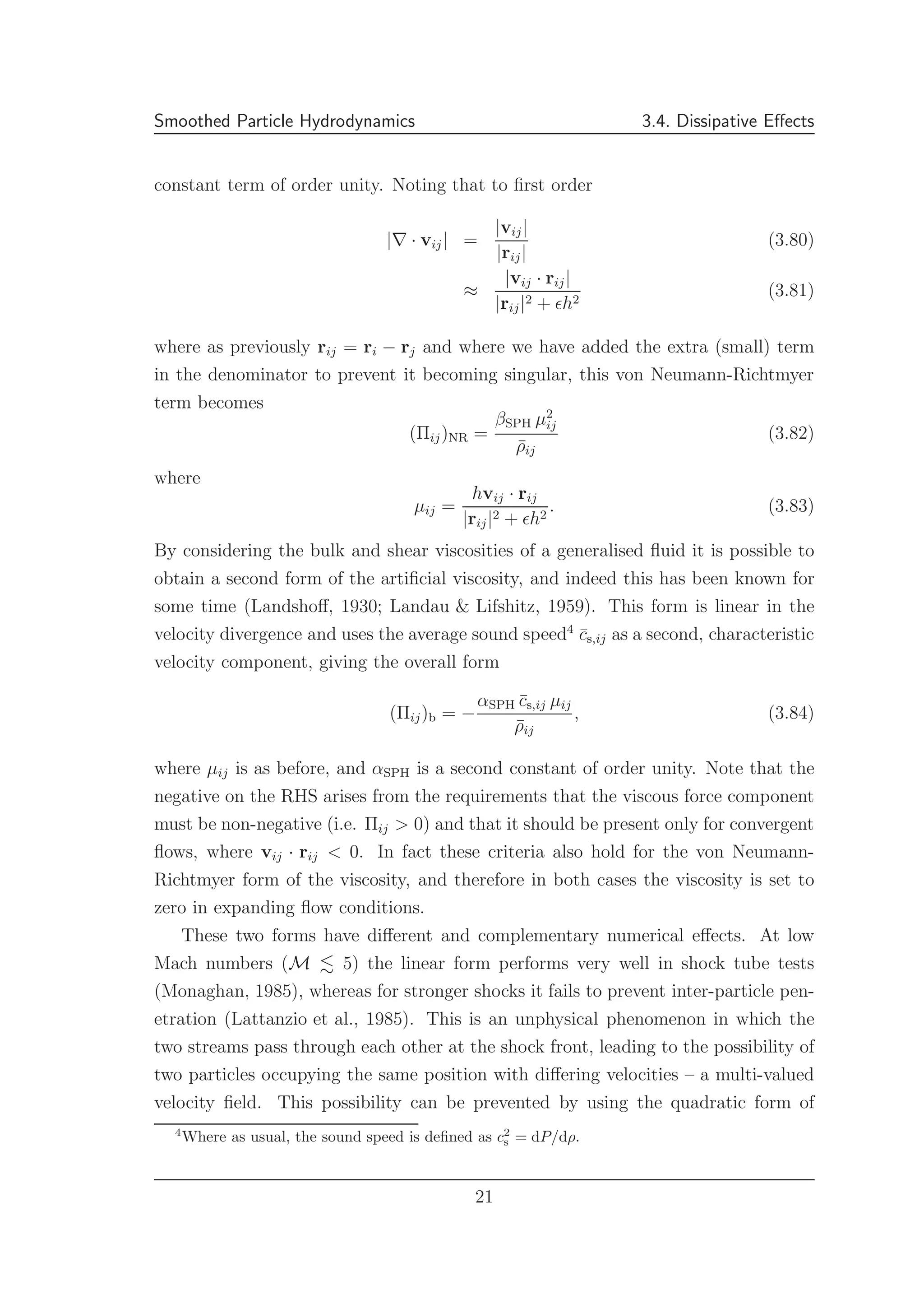 Smoothed Particle Hydrodynamics 3.4. Dissipative Eﬀects
constant term of order unity. Noting that to ﬁrst order
|∇ · vij| =
|vij|
|rij|
(3.80)
≈
|vij · rij|
|rij|2 + ǫh2
(3.81)
where as previously rij = ri − rj and where we have added the extra (small) term
in the denominator to prevent it becoming singular, this von Neumann-Richtmyer
term becomes
(Πij)NR =
βSPH µ2
ij
¯ρij
(3.82)
where
µij =
hvij · rij
|rij|2 + ǫh2
. (3.83)
By considering the bulk and shear viscosities of a generalised ﬂuid it is possible to
obtain a second form of the artiﬁcial viscosity, and indeed this has been known for
some time (Landshoﬀ, 1930; Landau & Lifshitz, 1959). This form is linear in the
velocity divergence and uses the average sound speed4
¯cs,ij as a second, characteristic
velocity component, giving the overall form
(Πij)b = −
αSPH ¯cs,ij µij
¯ρij
, (3.84)
where µij is as before, and αSPH is a second constant of order unity. Note that the
negative on the RHS arises from the requirements that the viscous force component
must be non-negative (i.e. Πij > 0) and that it should be present only for convergent
ﬂows, where vij · rij < 0. In fact these criteria also hold for the von Neumann-
Richtmyer form of the viscosity, and therefore in both cases the viscosity is set to
zero in expanding ﬂow conditions.
These two forms have diﬀerent and complementary numerical eﬀects. At low
Mach numbers (M 5) the linear form performs very well in shock tube tests
(Monaghan, 1985), whereas for stronger shocks it fails to prevent inter-particle pen-
etration (Lattanzio et al., 1985). This is an unphysical phenomenon in which the
two streams pass through each other at the shock front, leading to the possibility of
two particles occupying the same position with diﬀering velocities – a multi-valued
velocity ﬁeld. This possibility can be prevented by using the quadratic form of
4
Where as usual, the sound speed is deﬁned as c2
s = dP/dρ.
21
 