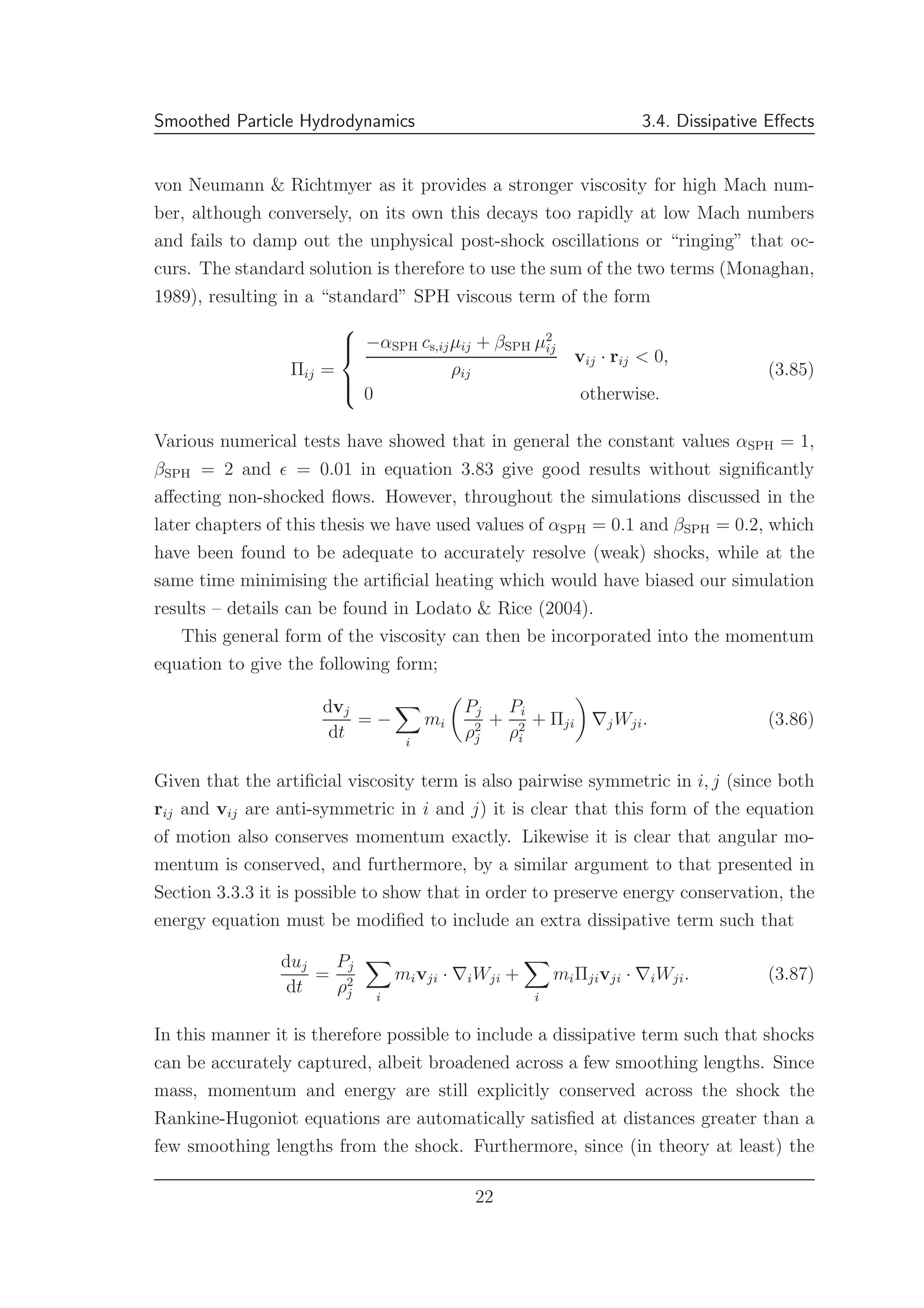 Smoothed Particle Hydrodynamics 3.4. Dissipative Eﬀects
von Neumann & Richtmyer as it provides a stronger viscosity for high Mach num-
ber, although conversely, on its own this decays too rapidly at low Mach numbers
and fails to damp out the unphysical post-shock oscillations or “ringing” that oc-
curs. The standard solution is therefore to use the sum of the two terms (Monaghan,
1989), resulting in a “standard” SPH viscous term of the form
Πij =



−αSPH cs,ijµij + βSPH µ2
ij
ρij
vij · rij < 0,
0 otherwise.
(3.85)
Various numerical tests have showed that in general the constant values αSPH = 1,
βSPH = 2 and ǫ = 0.01 in equation 3.83 give good results without signiﬁcantly
aﬀecting non-shocked ﬂows. However, throughout the simulations discussed in the
later chapters of this thesis we have used values of αSPH = 0.1 and βSPH = 0.2, which
have been found to be adequate to accurately resolve (weak) shocks, while at the
same time minimising the artiﬁcial heating which would have biased our simulation
results – details can be found in Lodato & Rice (2004).
This general form of the viscosity can then be incorporated into the momentum
equation to give the following form;
dvj
dt
= −
i
mi
Pj
ρ2
j
+
Pi
ρ2
i
+ Πji ∇jWji. (3.86)
Given that the artiﬁcial viscosity term is also pairwise symmetric in i, j (since both
rij and vij are anti-symmetric in i and j) it is clear that this form of the equation
of motion also conserves momentum exactly. Likewise it is clear that angular mo-
mentum is conserved, and furthermore, by a similar argument to that presented in
Section 3.3.3 it is possible to show that in order to preserve energy conservation, the
energy equation must be modiﬁed to include an extra dissipative term such that
duj
dt
=
Pj
ρ2
j i
mivji · ∇iWji +
i
miΠjivji · ∇iWji. (3.87)
In this manner it is therefore possible to include a dissipative term such that shocks
can be accurately captured, albeit broadened across a few smoothing lengths. Since
mass, momentum and energy are still explicitly conserved across the shock the
Rankine-Hugoniot equations are automatically satisﬁed at distances greater than a
few smoothing lengths from the shock. Furthermore, since (in theory at least) the
22
 